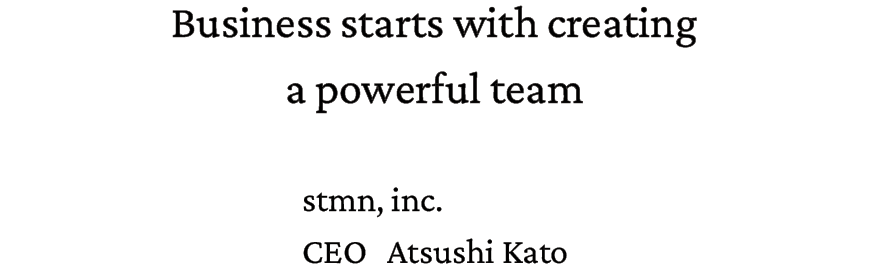 Business starts with creating  a powerful team. stmn,inc. CEO Atsushi Kato