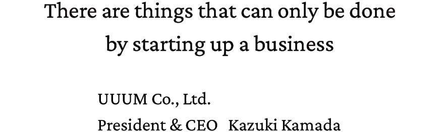 There are things that can only be done by starting up a business. UUUM Co.,Ltd. President & CEO Kazuki Kamada