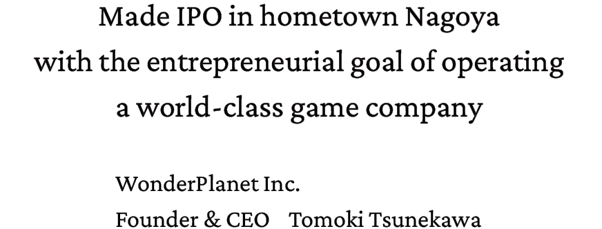 Made IPO in hometown Nagoya with the entrepreneurial goal of operating a world-class game company. WonderPlanet Inc. Founder & CEO Tomoki Tsunekawa