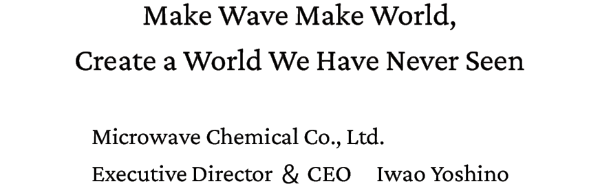 Make Wave Make World, Create a World We Have Never Seen. Microwave Chemical Co., Ltd. Executive Director ＆ CEO Iwao Yoshino