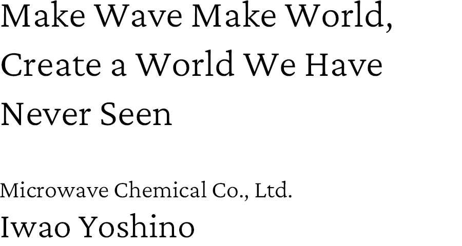 Make Wave Make World, Create a World We Have Never Seen. Microwave Chemical Co., Ltd. Iwao Yoshino