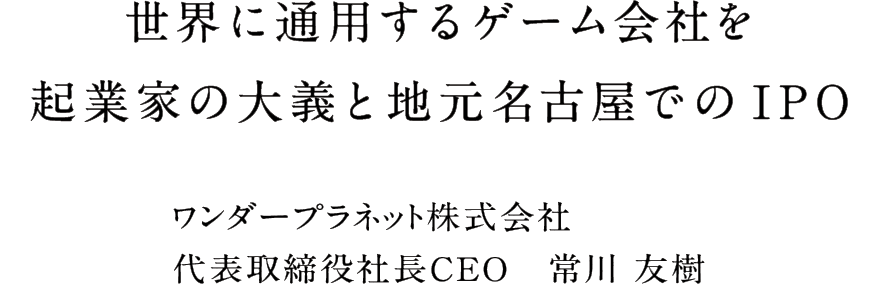 世界に通用するゲーム会社を起業家の大義と地元名古屋でのIPO ワンダープラネット株式会社代表取締役社長CEO　常川 友樹