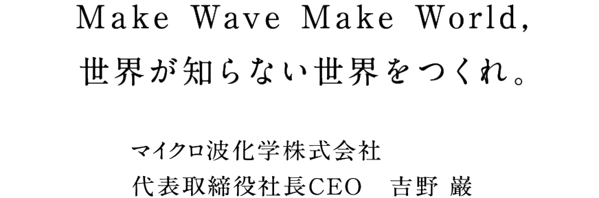 Make Wave Make World, 世界が知らない世界をつくれ。 マイクロ波化学株式会社代表取締役社長CEO　吉野 巌
