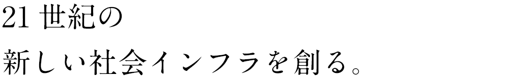 21世紀の新しい社会インフラを創る。