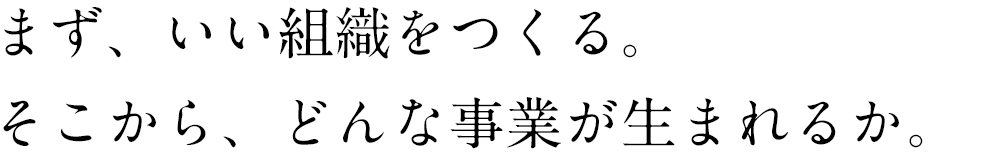 まず、いい組織をつくる。そこから、どんな事業が生まれるか。