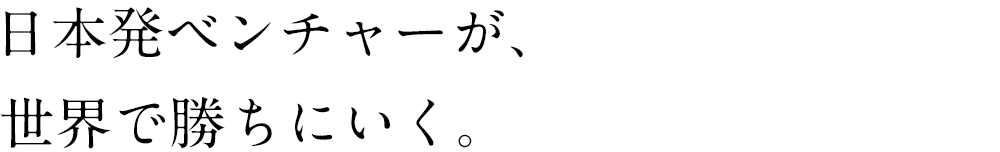 日本発ベンチャーが、世界で勝ちにいく。