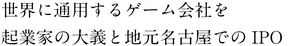 世界に通用するゲーム会社を起業家の大義と地元名古屋でのIPO