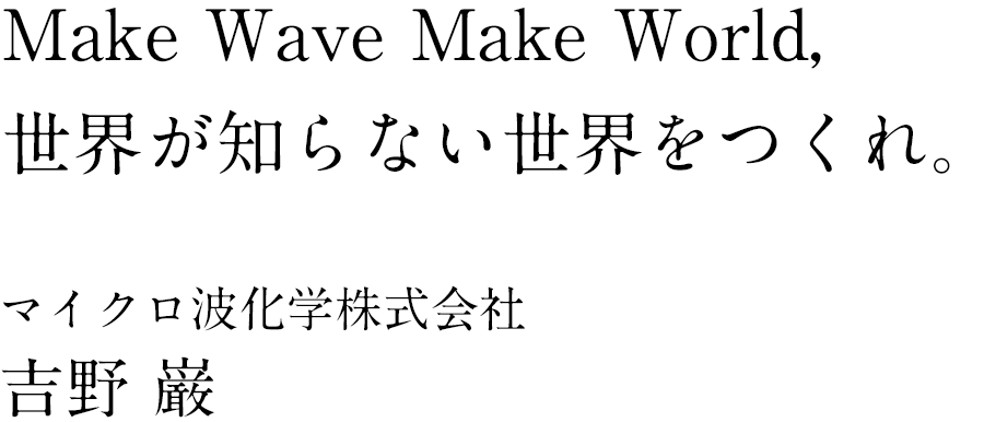 Make Wave Make World, 世界が知らない世界をつくれ。　マイクロ波化学株式会社 代表取締役社長CEO 吉野 巌